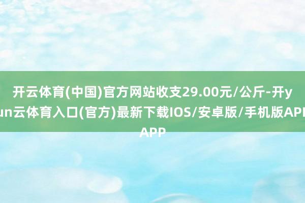 开云体育(中国)官方网站收支29.00元/公斤-开yun云体育入口(官方)最新下载IOS/安卓版/手机版APP