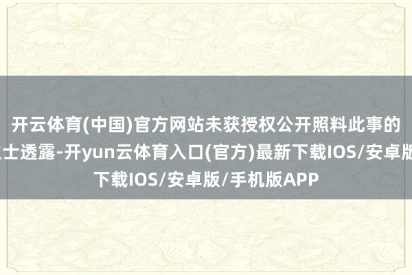 开云体育(中国)官方网站　　未获授权公开照料此事的知情东说念主士透露-开yun云体育入口(官方)最新下载IOS/安卓版/手机版APP