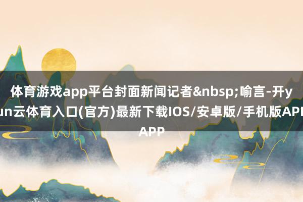 体育游戏app平台封面新闻记者喻言-开yun云体育入口(官方)最新下载IOS/安卓版/手机版APP