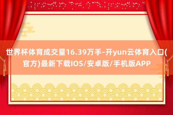 世界杯体育成交量16.39万手-开yun云体育入口(官方)最新下载IOS/安卓版/手机版APP