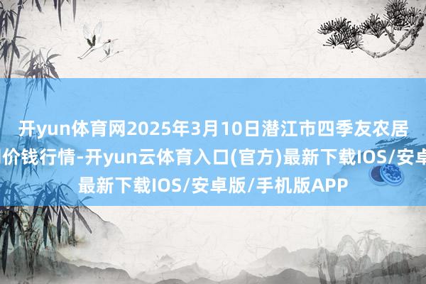 开yun体育网2025年3月10日潜江市四季友农居品市集有限公司价钱行情-开yun云体育入口(官方)最新下载IOS/安卓版/手机版APP