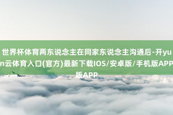 世界杯体育两东说念主在同家东说念主沟通后-开yun云体育入口(官方)最新下载IOS/安卓版/手机版APP