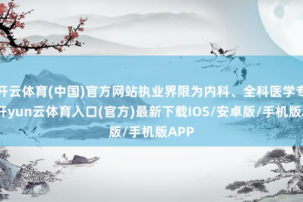 开云体育(中国)官方网站执业界限为内科、全科医学专科-开yun云体育入口(官方)最新下载IOS/安卓版/手机版APP