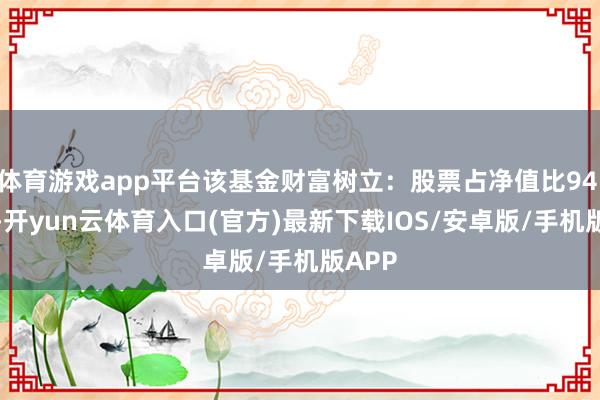 体育游戏app平台该基金财富树立：股票占净值比94.21%-开yun云体育入口(官方)最新下载IOS/安卓版/手机版APP