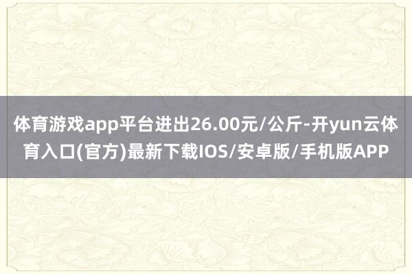 体育游戏app平台进出26.00元/公斤-开yun云体育入口(官方)最新下载IOS/安卓版/手机版APP