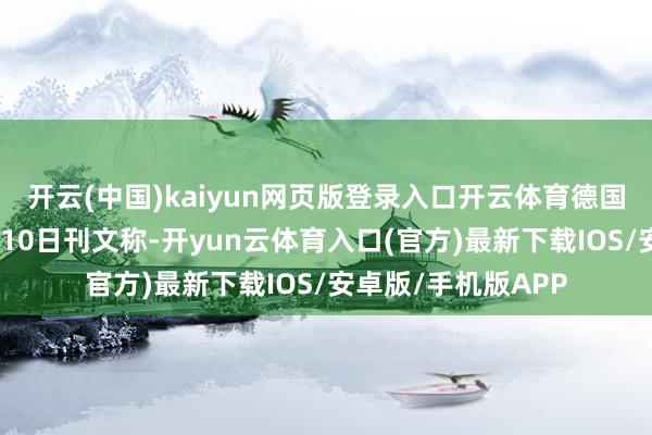 开云(中国)kaiyun网页版登录入口开云体育德国《逐日新闻》网站10日刊文称-开yun云体育入口(官方)最新下载IOS/安卓版/手机版APP