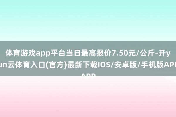 体育游戏app平台当日最高报价7.50元/公斤-开yun云体育入口(官方)最新下载IOS/安卓版/手机版APP