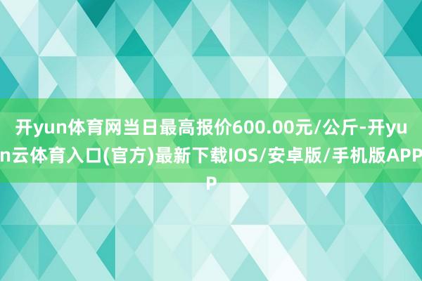 开yun体育网当日最高报价600.00元/公斤-开yun云体育入口(官方)最新下载IOS/安卓版/手机版APP