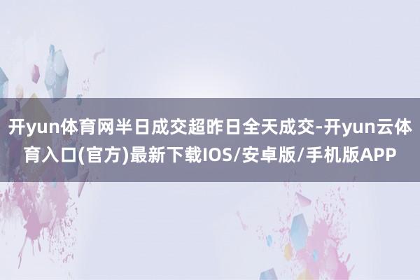开yun体育网半日成交超昨日全天成交-开yun云体育入口(官方)最新下载IOS/安卓版/手机版APP