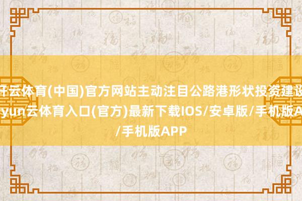 开云体育(中国)官方网站主动注目公路港形状投资建设-开yun云体育入口(官方)最新下载IOS/安卓版/手机版APP