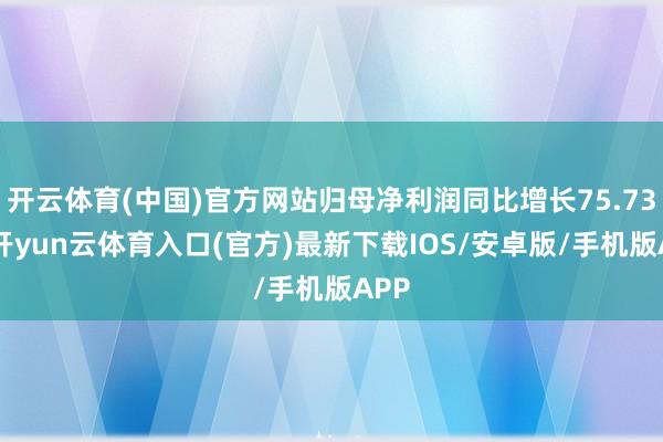 开云体育(中国)官方网站归母净利润同比增长75.73%-开yun云体育入口(官方)最新下载IOS/安卓版/手机版APP