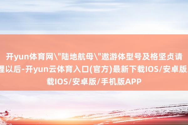 开yun体育网＂陆地航母＂遨游体型号及格坚贞请求雅致获受理以后-开yun云体育入口(官方)最新下载IOS/安卓版/手机版APP