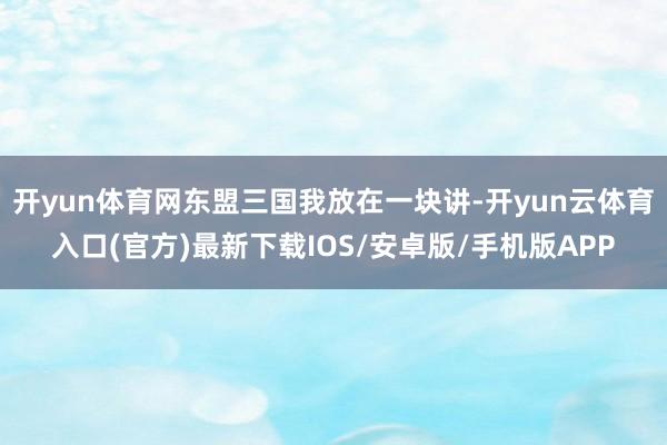 开yun体育网东盟三国我放在一块讲-开yun云体育入口(官方)最新下载IOS/安卓版/手机版APP