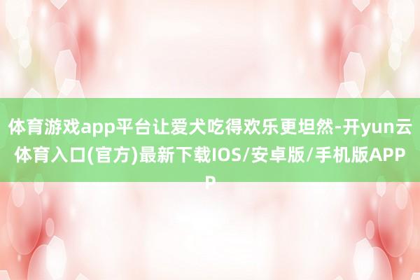 体育游戏app平台让爱犬吃得欢乐更坦然-开yun云体育入口(官方)最新下载IOS/安卓版/手机版APP