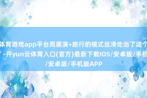 体育游戏app平台而展演+旅行的模式丝滑处治了这个“割裂”-开yun云体育入口(官方)最新下载IOS/安卓版/手机版APP