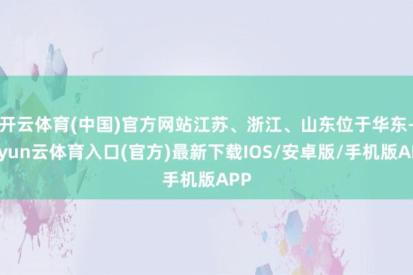 开云体育(中国)官方网站江苏、浙江、山东位于华东-开yun云体育入口(官方)最新下载IOS/安卓版/手机版APP