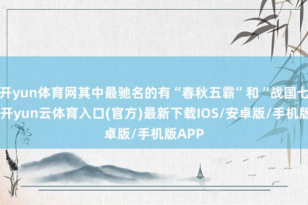 开yun体育网其中最驰名的有“春秋五霸”和“战国七雄”-开yun云体育入口(官方)最新下载IOS/安卓版/手机版APP