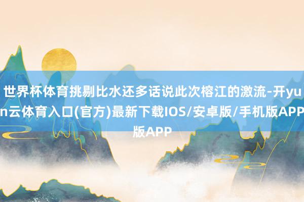 世界杯体育挑剔比水还多话说此次榕江的激流-开yun云体育入口(官方)最新下载IOS/安卓版/手机版APP
