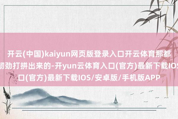 开云(中国)kaiyun网页版登录入口开云体育那都是他我方凭着一股子韧劲打拼出来的-开yun云体育入口(官方)最新下载IOS/安卓版/手机版APP