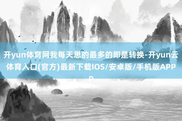 开yun体育网我每天思的最多的即是转换-开yun云体育入口(官方)最新下载IOS/安卓版/手机版APP