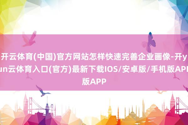 开云体育(中国)官方网站怎样快速完善企业画像-开yun云体育入口(官方)最新下载IOS/安卓版/手机版APP