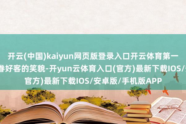 开云(中国)kaiyun网页版登录入口开云体育第一眼看到的不是你存眷好客的笑貌-开yun云体育入口(官方)最新下载IOS/安卓版/手机版APP