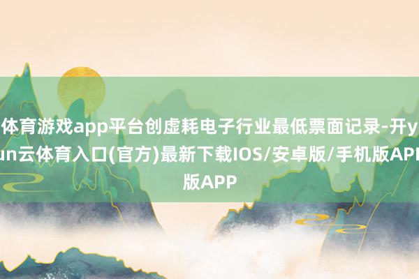 体育游戏app平台创虚耗电子行业最低票面记录-开yun云体育入口(官方)最新下载IOS/安卓版/手机版APP