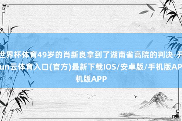 世界杯体育49岁的肖新良拿到了湖南省高院的判决-开yun云体育入口(官方)最新下载IOS/安卓版/手机版APP