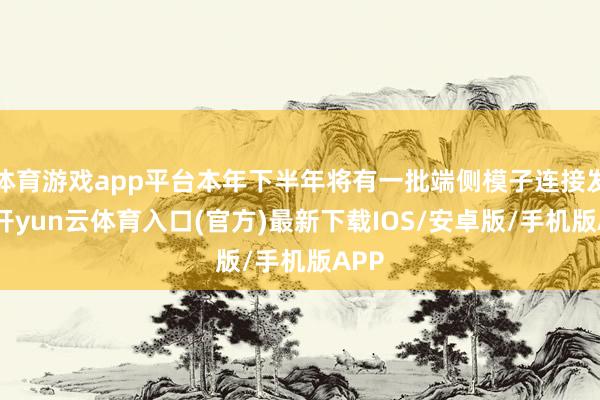 体育游戏app平台本年下半年将有一批端侧模子连接发布-开yun云体育入口(官方)最新下载IOS/安卓版/手机版APP