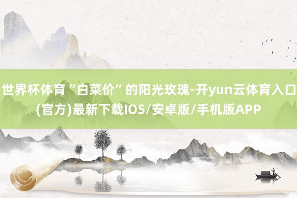 世界杯体育“白菜价”的阳光玫瑰-开yun云体育入口(官方)最新下载IOS/安卓版/手机版APP