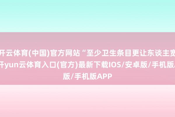 开云体育(中国)官方网站“至少卫生条目更让东谈主宽心-开yun云体育入口(官方)最新下载IOS/安卓版/手机版APP