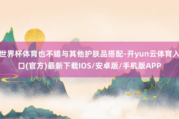 世界杯体育也不错与其他护肤品搭配-开yun云体育入口(官方)最新下载IOS/安卓版/手机版APP