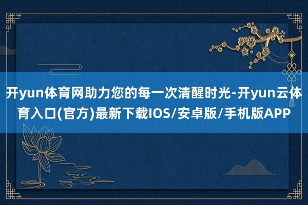 开yun体育网助力您的每一次清醒时光-开yun云体育入口(官方)最新下载IOS/安卓版/手机版APP