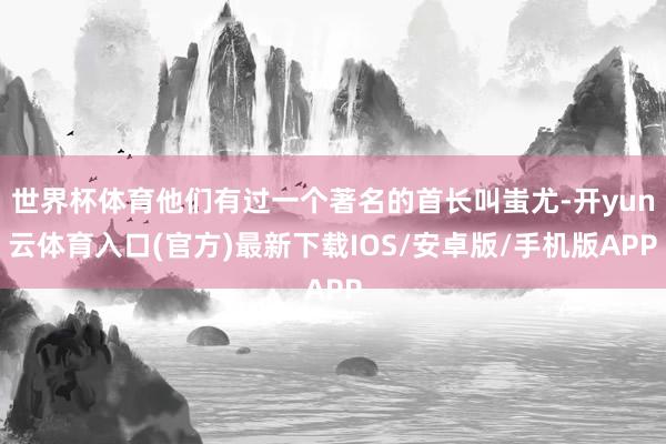 世界杯体育他们有过一个著名的首长叫蚩尤-开yun云体育入口(官方)最新下载IOS/安卓版/手机版APP