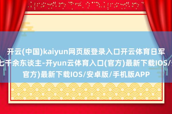 开云(中国)kaiyun网页版登录入口开云体育日军顽皮杀害中国军民七千余东谈主-开yun云体育入口(官方)最新下载IOS/安卓版/手机版APP