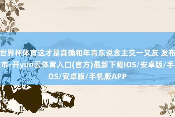 世界杯体育这才是真确和年青东说念主交一又友 发布于：重庆市-开yun云体育入口(官方)最新下载IOS/安卓版/手机版APP