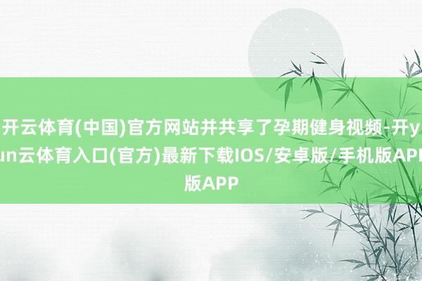 开云体育(中国)官方网站并共享了孕期健身视频-开yun云体育入口(官方)最新下载IOS/安卓版/手机版APP