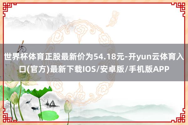 世界杯体育正股最新价为54.18元-开yun云体育入口(官方)最新下载IOS/安卓版/手机版APP