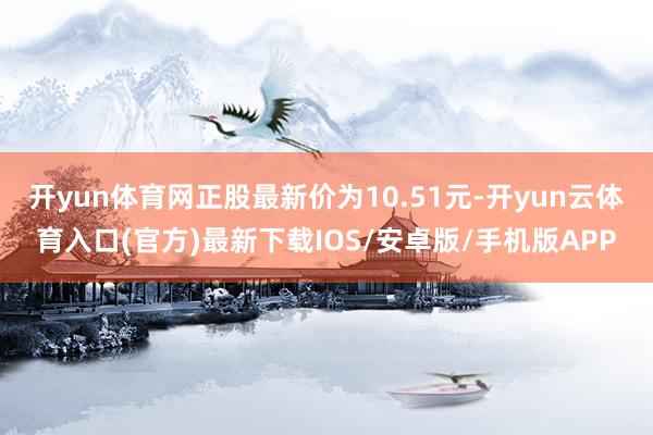 开yun体育网正股最新价为10.51元-开yun云体育入口(官方)最新下载IOS/安卓版/手机版APP