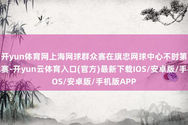 开yun体育网上海网球群众赛在旗忠网球中心不时第三日的比赛-开yun云体育入口(官方)最新下载IOS/安卓版/手机版APP