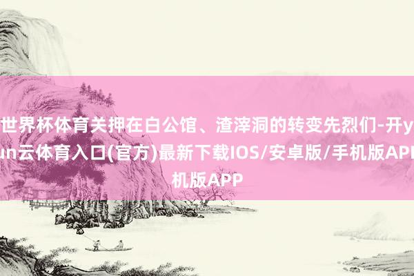 世界杯体育关押在白公馆、渣滓洞的转变先烈们-开yun云体育入口(官方)最新下载IOS/安卓版/手机版APP