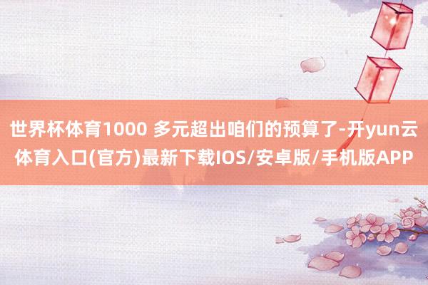世界杯体育1000 多元超出咱们的预算了-开yun云体育入口(官方)最新下载IOS/安卓版/手机版APP