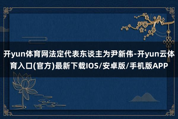开yun体育网法定代表东谈主为尹新伟-开yun云体育入口(官方)最新下载IOS/安卓版/手机版APP