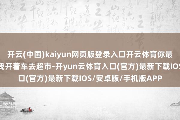 开云(中国)kaiyun网页版登录入口开云体育你最近去加油没？昨儿个我开着车去超市-开yun云体育入口(官方)最新下载IOS/安卓版/手机版APP