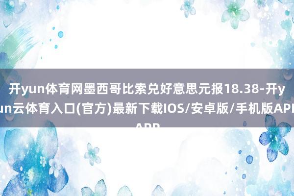 开yun体育网墨西哥比索兑好意思元报18.38-开yun云体育入口(官方)最新下载IOS/安卓版/手机版APP
