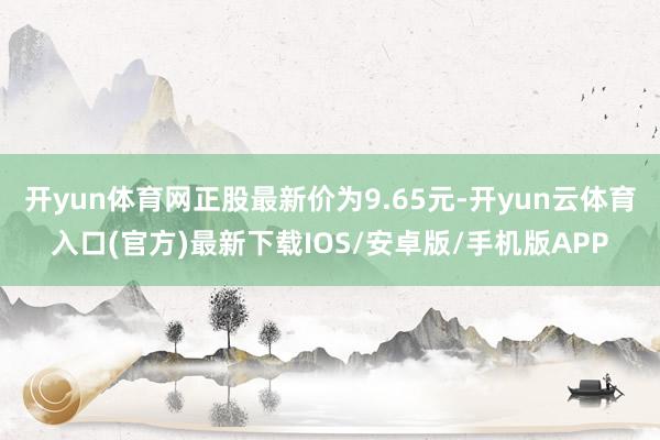 开yun体育网正股最新价为9.65元-开yun云体育入口(官方)最新下载IOS/安卓版/手机版APP
