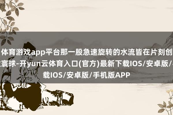 体育游戏app平台那一股急速旋转的水流皆在片刻创造了一个微寰球-开yun云体育入口(官方)最新下载IOS/安卓版/手机版APP