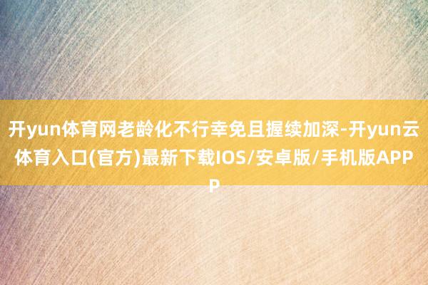 开yun体育网老龄化不行幸免且握续加深-开yun云体育入口(官方)最新下载IOS/安卓版/手机版APP