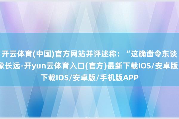 开云体育(中国)官方网站并评述称：“这确凿令东谈主跋扈地印象长远-开yun云体育入口(官方)最新下载IOS/安卓版/手机版APP